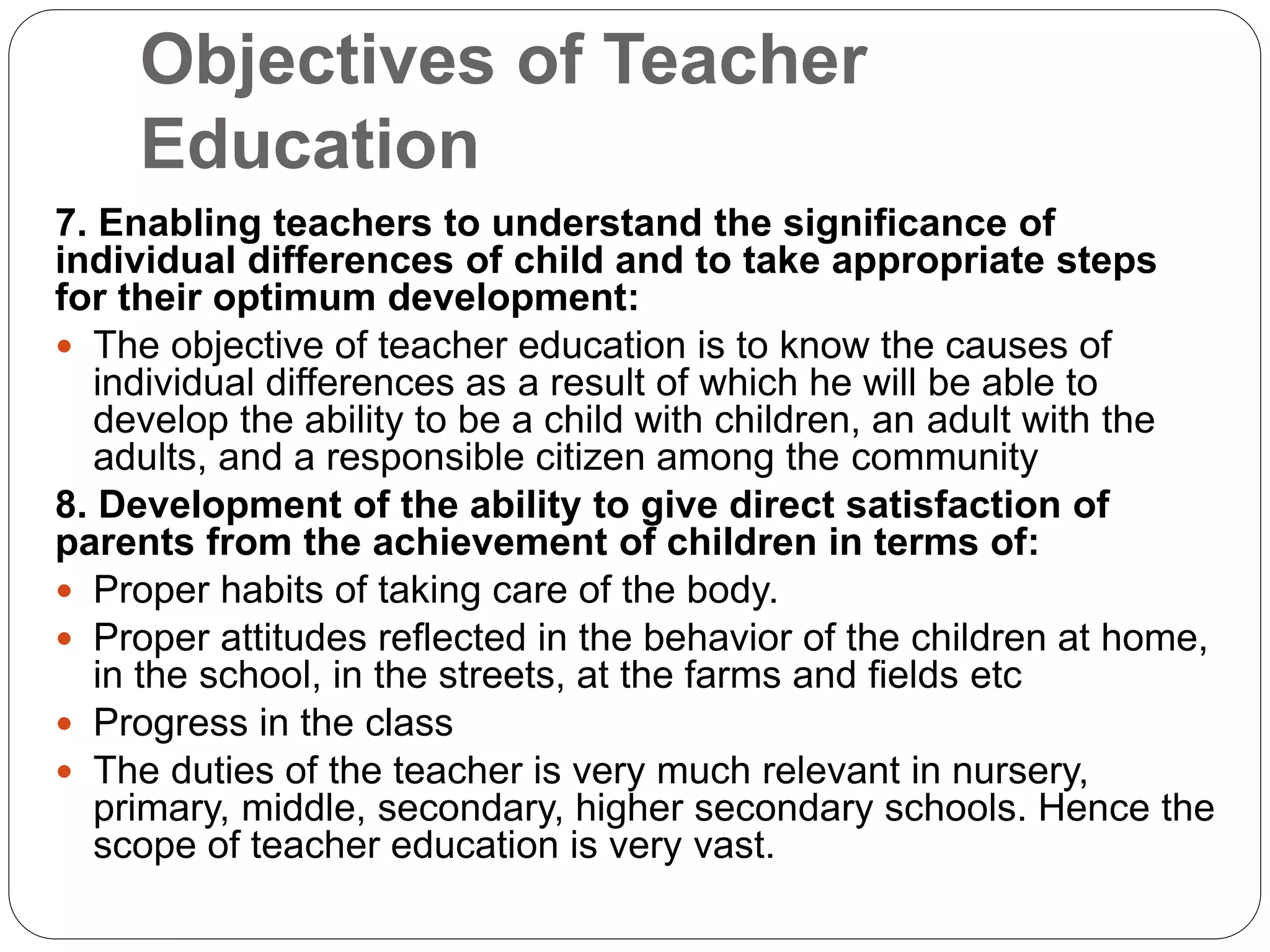 Objectives of Teacher
Education
7. Enabling teachers to understand the significance of
individual differences of child and to take appropriate steps
for their optimum development:
 The objective of teacher education is to know the causes of
individual differences as a result of which he will be able to
develop the ability to be a child with children, an adult with the
adults, and a responsible citizen among the community
8. Development of the ability to give direct satisfaction of
parents from the achievement of children in terms of:
 Proper habits of taking care of the body.
 Proper attitudes reflected in the behavior of the children at home,
in the school, in the streets, at the farms and fields etc
 Progress in the class
 The duties of the teacher is very much relevant in nursery,
primary, middle, secondary, higher secondary schools. Hence the
scope of teacher education is very vast.
 