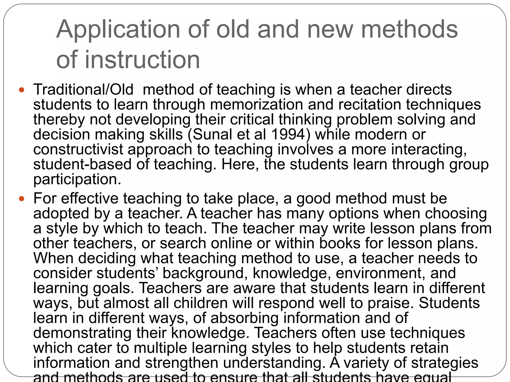 Application of old and new methods
of instruction
 Traditional/Old method of teaching is when a teacher directs
students to learn through memorization and recitation techniques
thereby not developing their critical thinking problem solving and
decision making skills (Sunal et al 1994) while modern or
constructivist approach to teaching involves a more interacting,
student-based of teaching. Here, the students learn through group
participation.
 For effective teaching to take place, a good method must be
adopted by a teacher. A teacher has many options when choosing
a style by which to teach. The teacher may write lesson plans from
other teachers, or search online or within books for lesson plans.
When deciding what teaching method to use, a teacher needs to
consider students’ background, knowledge, environment, and
learning goals. Teachers are aware that students learn in different
ways, but almost all children will respond well to praise. Students
learn in different ways, of absorbing information and of
demonstrating their knowledge. Teachers often use techniques
which cater to multiple learning styles to help students retain
information and strengthen understanding. A variety of strategies
 