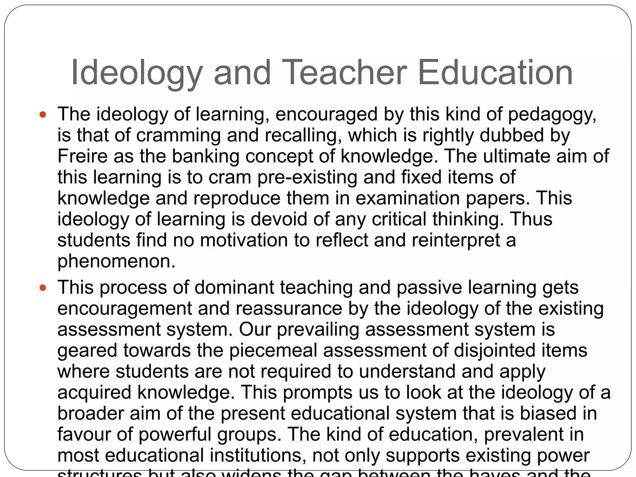 Ideology and Teacher Education
 The ideology of learning, encouraged by this kind of pedagogy,
is that of cramming and recalling, which is rightly dubbed by
Freire as the banking concept of knowledge. The ultimate aim of
this learning is to cram pre-existing and fixed items of
knowledge and reproduce them in examination papers. This
ideology of learning is devoid of any critical thinking. Thus
students find no motivation to reflect and reinterpret a
phenomenon.
 This process of dominant teaching and passive learning gets
encouragement and reassurance by the ideology of the existing
assessment system. Our prevailing assessment system is
geared towards the piecemeal assessment of disjointed items
where students are not required to understand and apply
acquired knowledge. This prompts us to look at the ideology of a
broader aim of the present educational system that is biased in
favour of powerful groups. The kind of education, prevalent in
most educational institutions, not only supports existing power
 