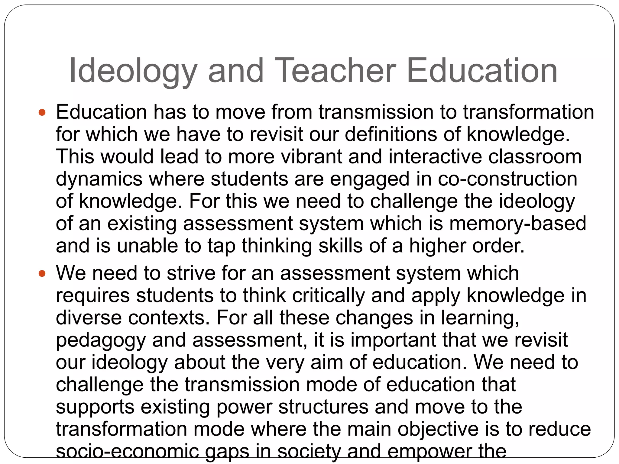 Ideology and Teacher Education
 Education has to move from transmission to transformation
for which we have to revisit our definitions of knowledge.
This would lead to more vibrant and interactive classroom
dynamics where students are engaged in co-construction
of knowledge. For this we need to challenge the ideology
of an existing assessment system which is memory-based
and is unable to tap thinking skills of a higher order.
 We need to strive for an assessment system which
requires students to think critically and apply knowledge in
diverse contexts. For all these changes in learning,
pedagogy and assessment, it is important that we revisit
our ideology about the very aim of education. We need to
challenge the transmission mode of education that
supports existing power structures and move to the
transformation mode where the main objective is to reduce
socio-economic gaps in society and empower the
 