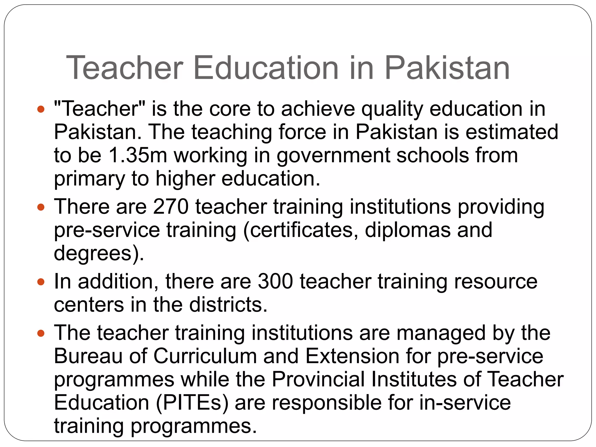 Teacher Education in Pakistan
 "Teacher" is the core to achieve quality education in
Pakistan. The teaching force in Pakistan is estimated
to be 1.35m working in government schools from
primary to higher education.
 There are 270 teacher training institutions providing
pre-service training (certificates, diplomas and
degrees).
 In addition, there are 300 teacher training resource
centers in the districts.
 The teacher training institutions are managed by the
Bureau of Curriculum and Extension for pre-service
programmes while the Provincial Institutes of Teacher
Education (PITEs) are responsible for in-service
training programmes.
 