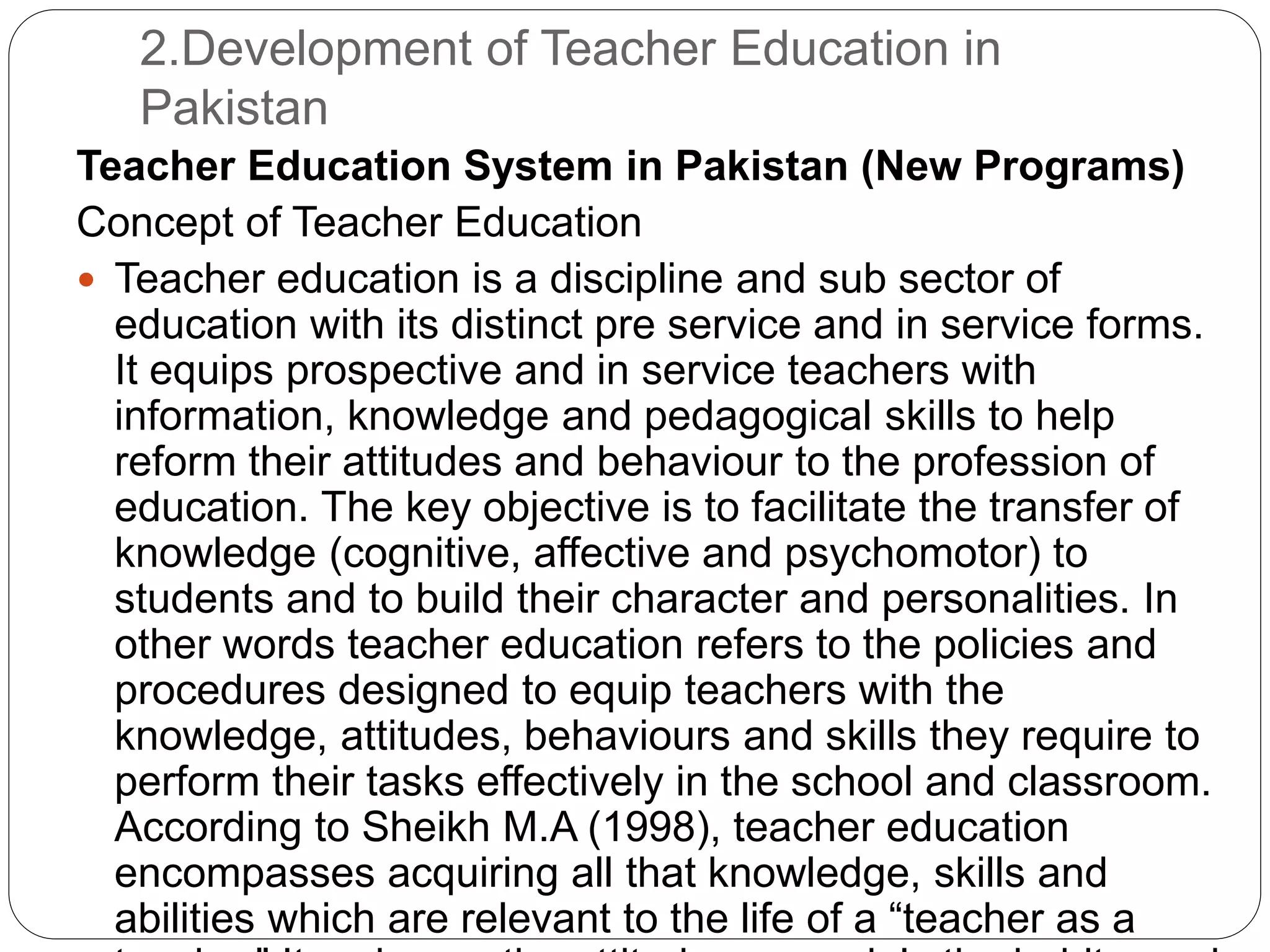 2.Development of Teacher Education in
Pakistan
Teacher Education System in Pakistan (New Programs)
Concept of Teacher Education
 Teacher education is a discipline and sub sector of
education with its distinct pre service and in service forms.
It equips prospective and in service teachers with
information, knowledge and pedagogical skills to help
reform their attitudes and behaviour to the profession of
education. The key objective is to facilitate the transfer of
knowledge (cognitive, affective and psychomotor) to
students and to build their character and personalities. In
other words teacher education refers to the policies and
procedures designed to equip teachers with the
knowledge, attitudes, behaviours and skills they require to
perform their tasks effectively in the school and classroom.
According to Sheikh M.A (1998), teacher education
encompasses acquiring all that knowledge, skills and
abilities which are relevant to the life of a “teacher as a
 
