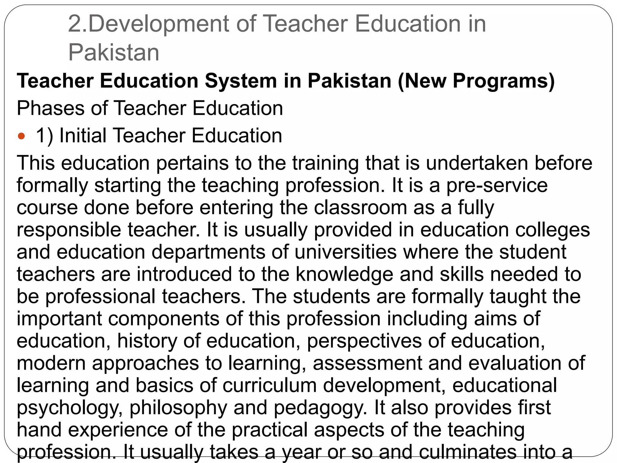 2.Development of Teacher Education in
Pakistan
Teacher Education System in Pakistan (New Programs)
Phases of Teacher Education
 1) Initial Teacher Education
This education pertains to the training that is undertaken before
formally starting the teaching profession. It is a pre-service
course done before entering the classroom as a fully
responsible teacher. It is usually provided in education colleges
and education departments of universities where the student
teachers are introduced to the knowledge and skills needed to
be professional teachers. The students are formally taught the
important components of this profession including aims of
education, history of education, perspectives of education,
modern approaches to learning, assessment and evaluation of
learning and basics of curriculum development, educational
psychology, philosophy and pedagogy. It also provides first
hand experience of the practical aspects of the teaching
profession. It usually takes a year or so and culminates into a
 