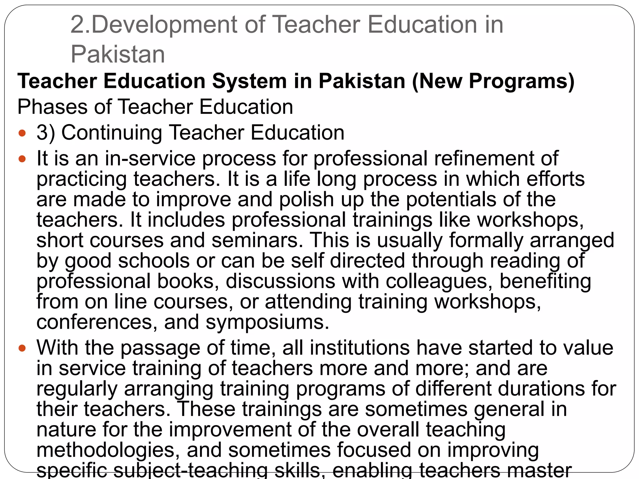 2.Development of Teacher Education in
Pakistan
Teacher Education System in Pakistan (New Programs)
Phases of Teacher Education
 3) Continuing Teacher Education
 It is an in-service process for professional refinement of
practicing teachers. It is a life long process in which efforts
are made to improve and polish up the potentials of the
teachers. It includes professional trainings like workshops,
short courses and seminars. This is usually formally arranged
by good schools or can be self directed through reading of
professional books, discussions with colleagues, benefiting
from on line courses, or attending training workshops,
conferences, and symposiums.
 With the passage of time, all institutions have started to value
in service training of teachers more and more; and are
regularly arranging training programs of different durations for
their teachers. These trainings are sometimes general in
nature for the improvement of the overall teaching
methodologies, and sometimes focused on improving
specific subject-teaching skills, enabling teachers master
 