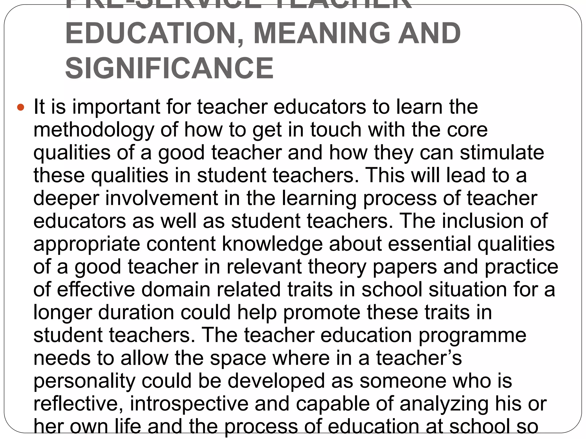 PRE-SERVICE TEACHER
EDUCATION, MEANING AND
SIGNIFICANCE
 It is important for teacher educators to learn the
methodology of how to get in touch with the core
qualities of a good teacher and how they can stimulate
these qualities in student teachers. This will lead to a
deeper involvement in the learning process of teacher
educators as well as student teachers. The inclusion of
appropriate content knowledge about essential qualities
of a good teacher in relevant theory papers and practice
of effective domain related traits in school situation for a
longer duration could help promote these traits in
student teachers. The teacher education programme
needs to allow the space where in a teacher’s
personality could be developed as someone who is
reflective, introspective and capable of analyzing his or
her own life and the process of education at school so
 