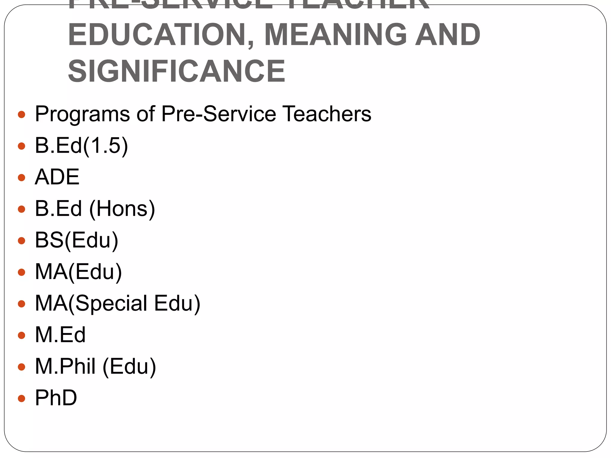 PRE-SERVICE TEACHER
EDUCATION, MEANING AND
SIGNIFICANCE
 Programs of Pre-Service Teachers
 B.Ed(1.5)
 ADE
 B.Ed (Hons)
 BS(Edu)
 MA(Edu)
 MA(Special Edu)
 M.Ed
 M.Phil (Edu)
 PhD
 