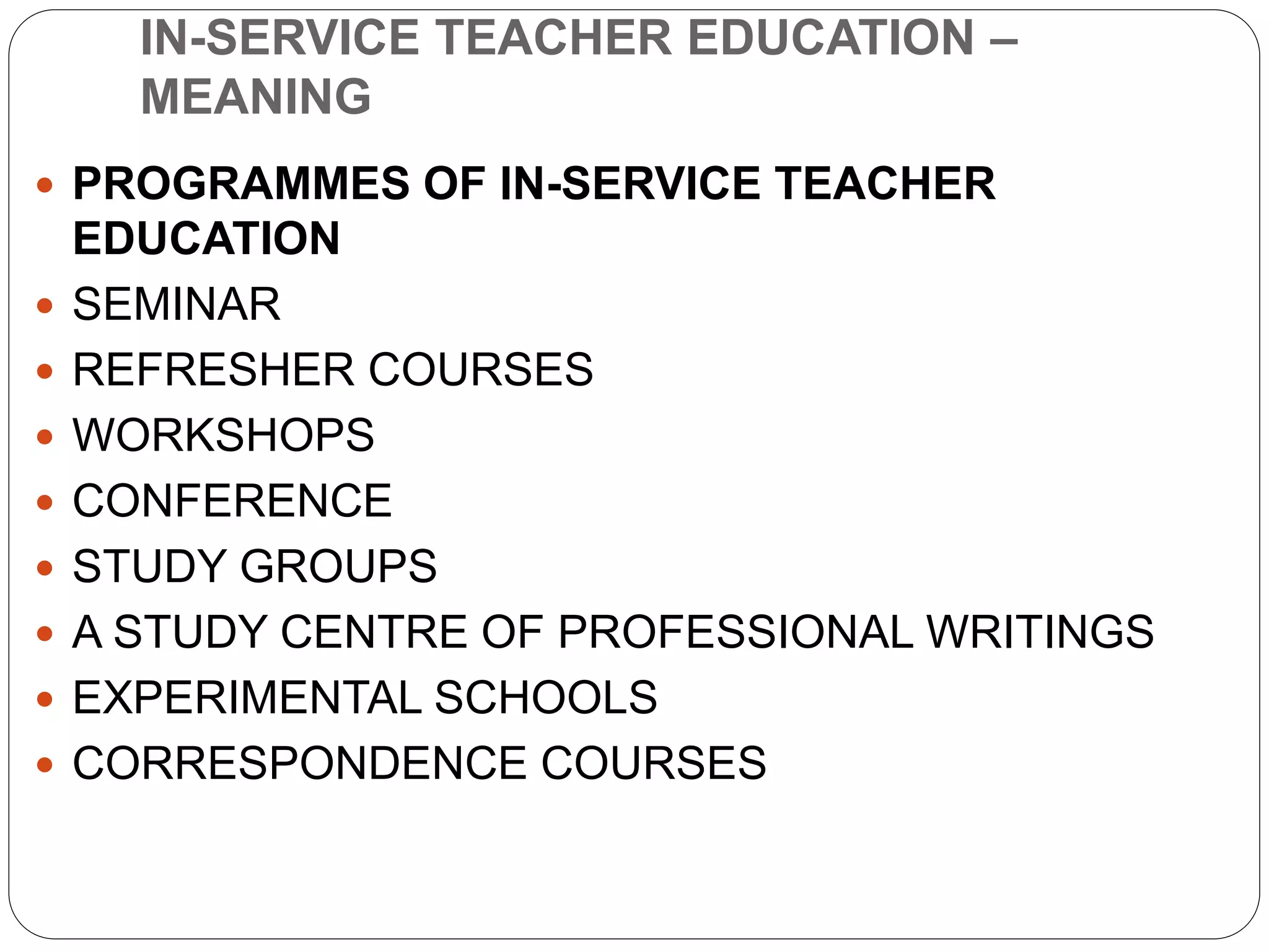 IN-SERVICE TEACHER EDUCATION –
MEANING
 PROGRAMMES OF IN-SERVICE TEACHER
EDUCATION
 SEMINAR
 REFRESHER COURSES
 WORKSHOPS
 CONFERENCE
 STUDY GROUPS
 A STUDY CENTRE OF PROFESSIONAL WRITINGS
 EXPERIMENTAL SCHOOLS
 CORRESPONDENCE COURSES
 