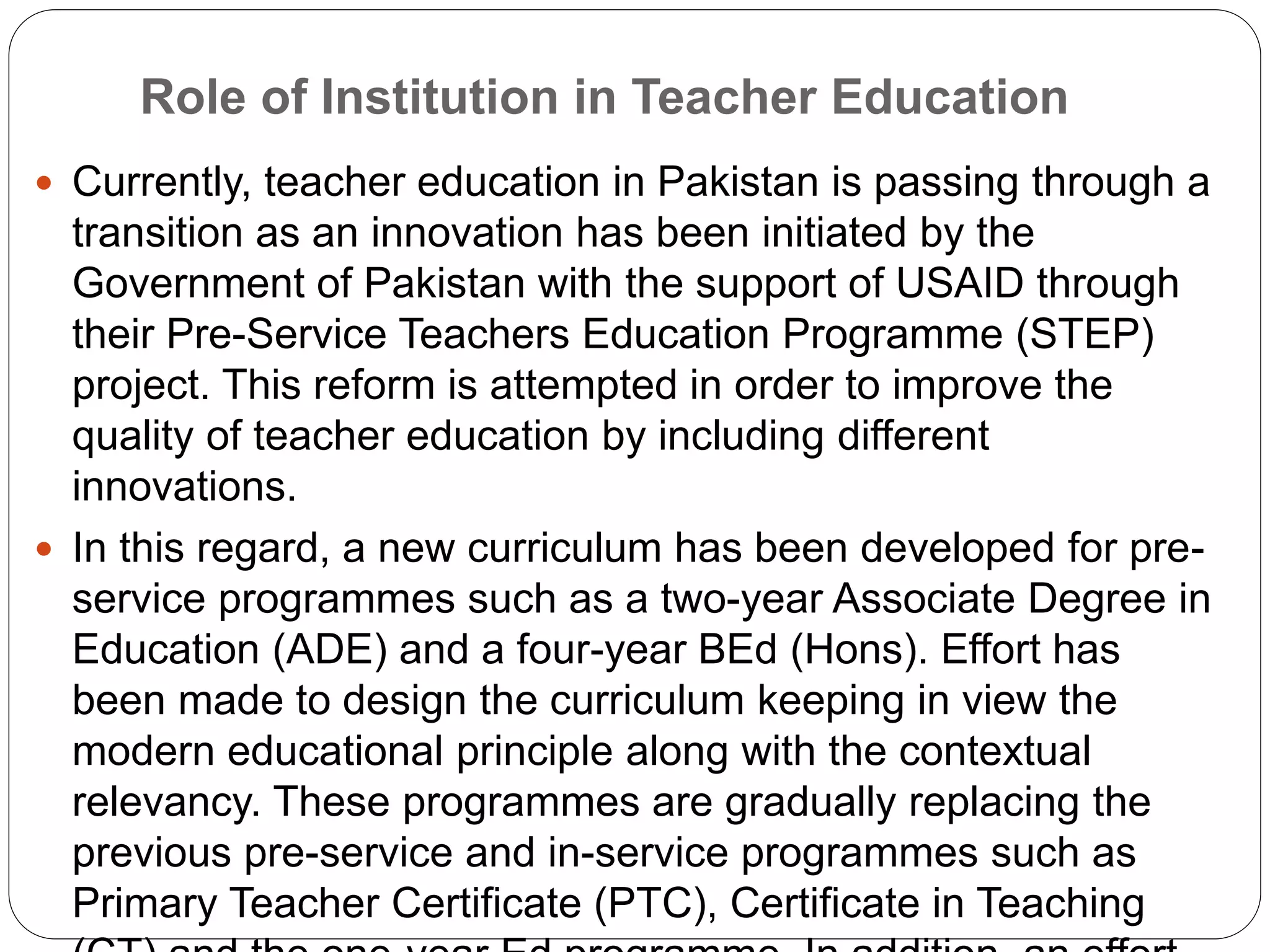 Role of Institution in Teacher Education
 Currently, teacher education in Pakistan is passing through a
transition as an innovation has been initiated by the
Government of Pakistan with the support of USAID through
their Pre-Service Teachers Education Programme (STEP)
project. This reform is attempted in order to improve the
quality of teacher education by including different
innovations.
 In this regard, a new curriculum has been developed for pre-
service programmes such as a two-year Associate Degree in
Education (ADE) and a four-year BEd (Hons). Effort has
been made to design the curriculum keeping in view the
modern educational principle along with the contextual
relevancy. These programmes are gradually replacing the
previous pre-service and in-service programmes such as
Primary Teacher Certificate (PTC), Certificate in Teaching
 