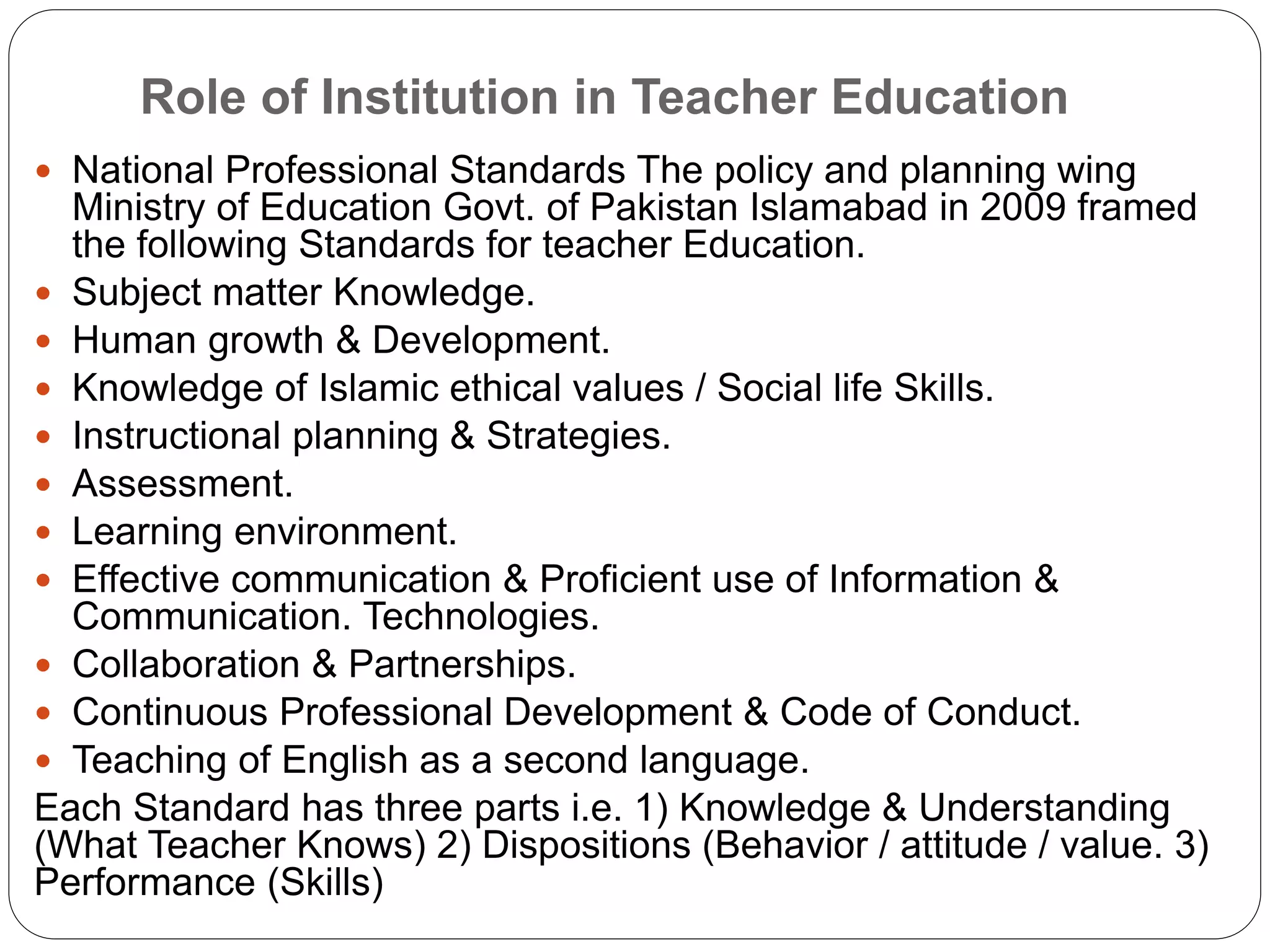 Role of Institution in Teacher Education
 National Professional Standards The policy and planning wing
Ministry of Education Govt. of Pakistan Islamabad in 2009 framed
the following Standards for teacher Education.
 Subject matter Knowledge.
 Human growth & Development.
 Knowledge of Islamic ethical values / Social life Skills.
 Instructional planning & Strategies.
 Assessment.
 Learning environment.
 Effective communication & Proficient use of Information &
Communication. Technologies.
 Collaboration & Partnerships.
 Continuous Professional Development & Code of Conduct.
 Teaching of English as a second language.
Each Standard has three parts i.e. 1) Knowledge & Understanding
(What Teacher Knows) 2) Dispositions (Behavior / attitude / value. 3)
Performance (Skills)
 