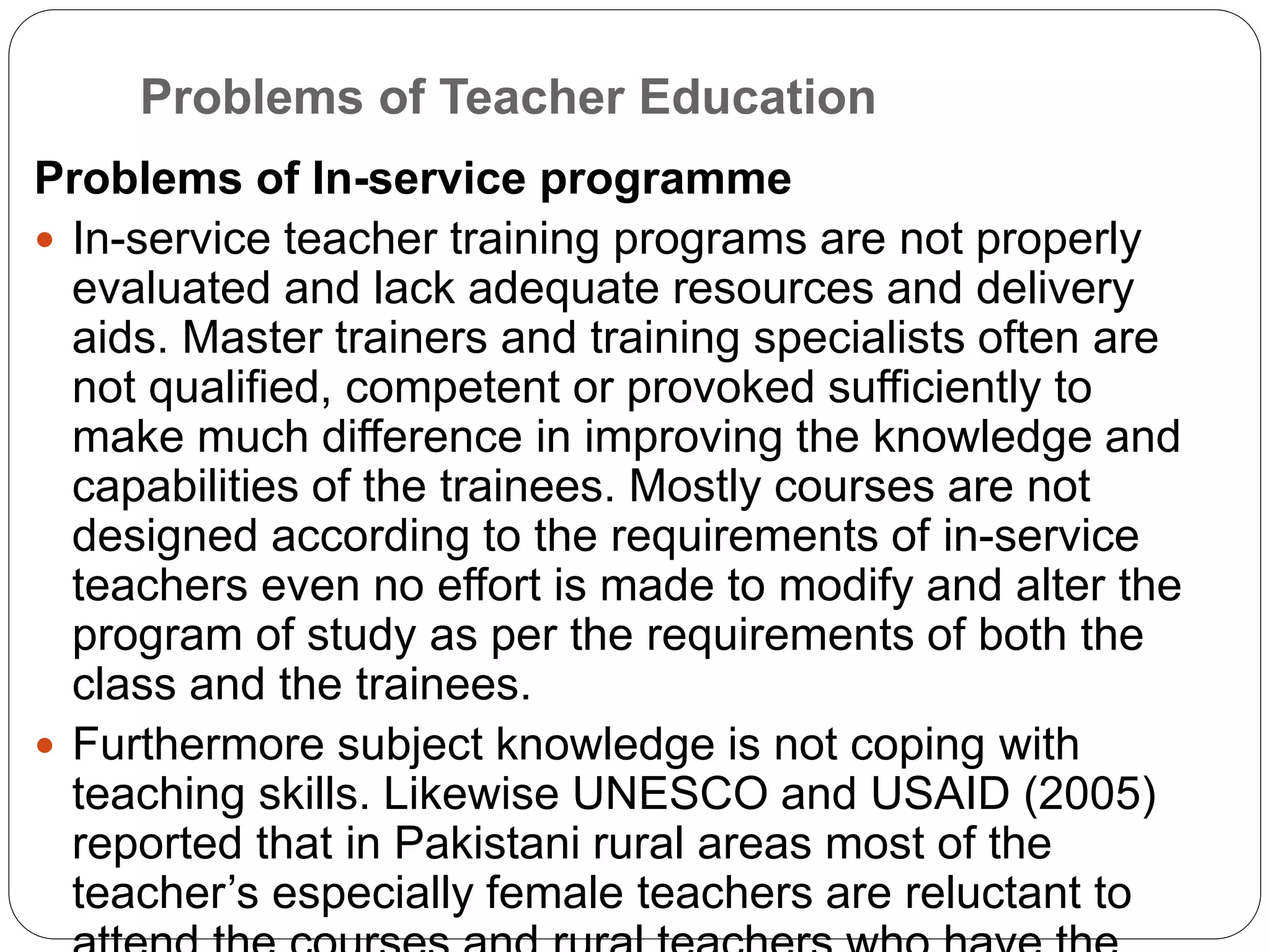 Problems of Teacher Education
Problems of In-service programme
 In-service teacher training programs are not properly
evaluated and lack adequate resources and delivery
aids. Master trainers and training specialists often are
not qualified, competent or provoked sufficiently to
make much difference in improving the knowledge and
capabilities of the trainees. Mostly courses are not
designed according to the requirements of in-service
teachers even no effort is made to modify and alter the
program of study as per the requirements of both the
class and the trainees.
 Furthermore subject knowledge is not coping with
teaching skills. Likewise UNESCO and USAID (2005)
reported that in Pakistani rural areas most of the
teacher’s especially female teachers are reluctant to
 