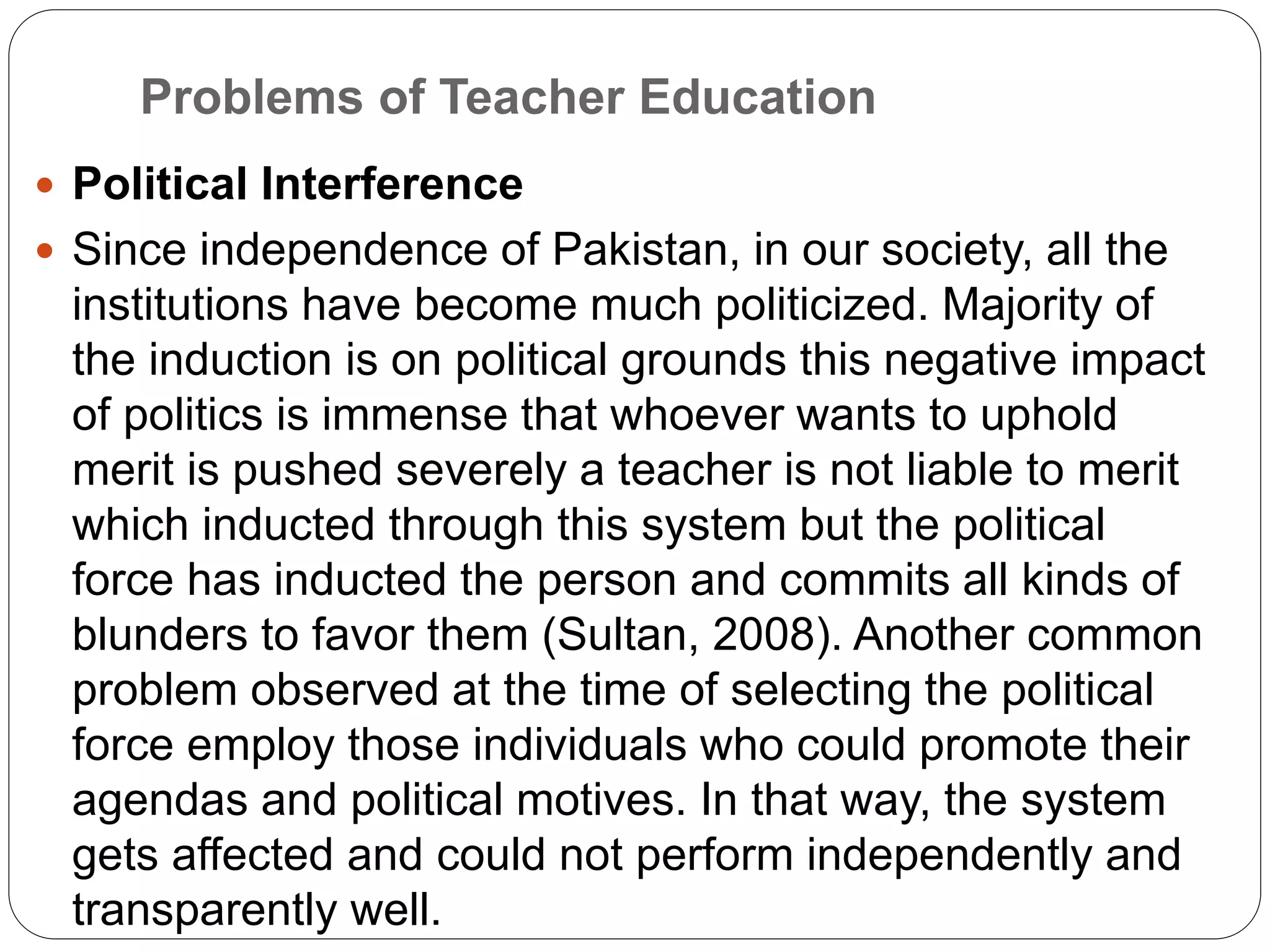 Problems of Teacher Education
 Political Interference
 Since independence of Pakistan, in our society, all the
institutions have become much politicized. Majority of
the induction is on political grounds this negative impact
of politics is immense that whoever wants to uphold
merit is pushed severely a teacher is not liable to merit
which inducted through this system but the political
force has inducted the person and commits all kinds of
blunders to favor them (Sultan, 2008). Another common
problem observed at the time of selecting the political
force employ those individuals who could promote their
agendas and political motives. In that way, the system
gets affected and could not perform independently and
transparently well.
 