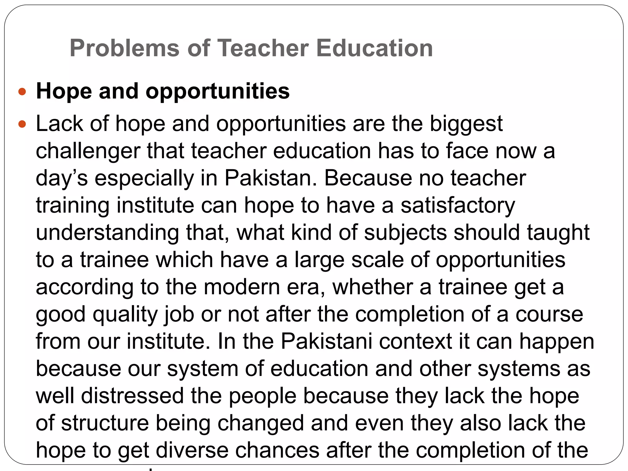 Problems of Teacher Education
 Hope and opportunities
 Lack of hope and opportunities are the biggest
challenger that teacher education has to face now a
day’s especially in Pakistan. Because no teacher
training institute can hope to have a satisfactory
understanding that, what kind of subjects should taught
to a trainee which have a large scale of opportunities
according to the modern era, whether a trainee get a
good quality job or not after the completion of a course
from our institute. In the Pakistani context it can happen
because our system of education and other systems as
well distressed the people because they lack the hope
of structure being changed and even they also lack the
hope to get diverse chances after the completion of the
 