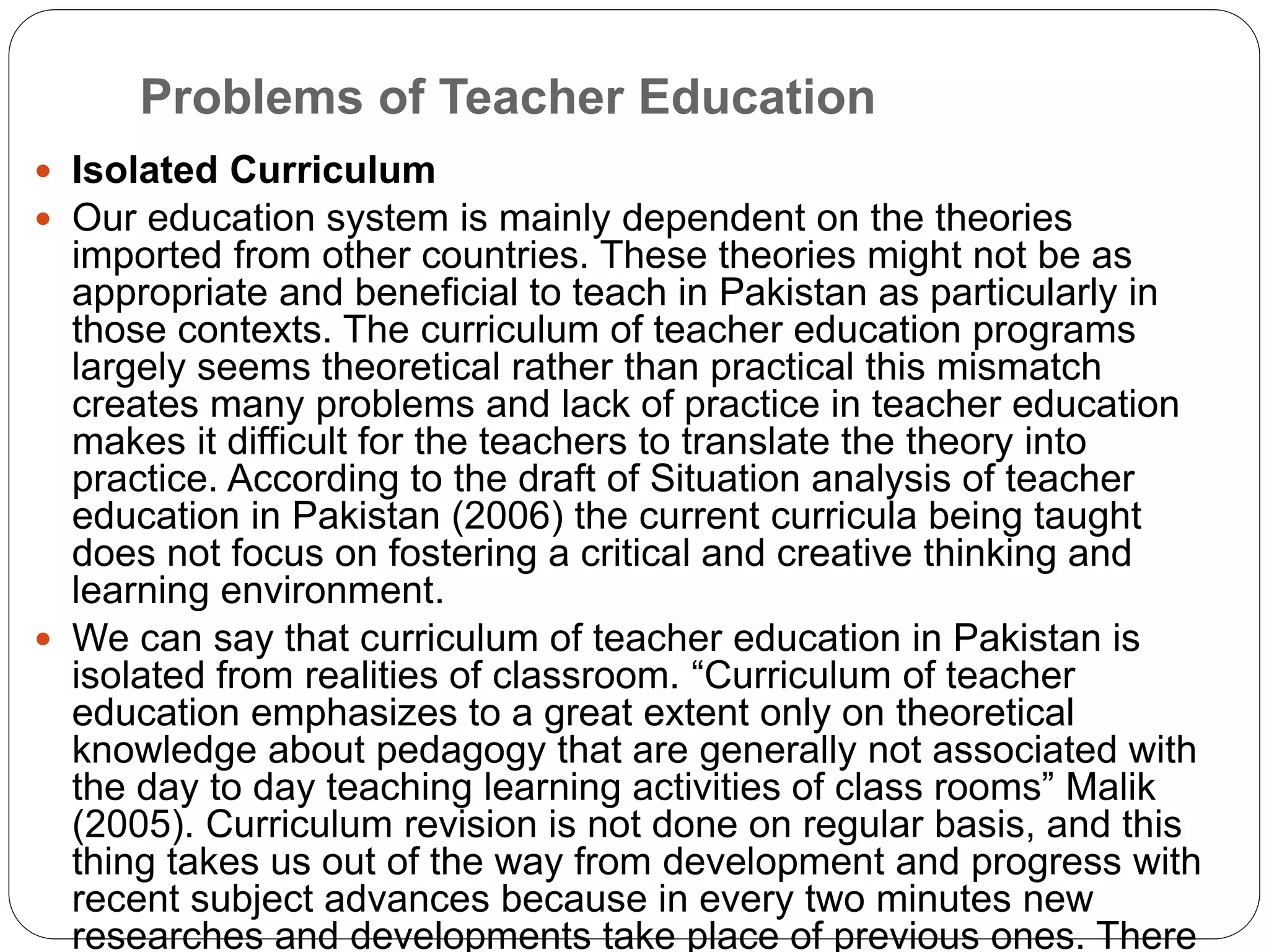 Problems of Teacher Education
 Isolated Curriculum
 Our education system is mainly dependent on the theories
imported from other countries. These theories might not be as
appropriate and beneficial to teach in Pakistan as particularly in
those contexts. The curriculum of teacher education programs
largely seems theoretical rather than practical this mismatch
creates many problems and lack of practice in teacher education
makes it difficult for the teachers to translate the theory into
practice. According to the draft of Situation analysis of teacher
education in Pakistan (2006) the current curricula being taught
does not focus on fostering a critical and creative thinking and
learning environment.
 We can say that curriculum of teacher education in Pakistan is
isolated from realities of classroom. “Curriculum of teacher
education emphasizes to a great extent only on theoretical
knowledge about pedagogy that are generally not associated with
the day to day teaching learning activities of class rooms” Malik
(2005). Curriculum revision is not done on regular basis, and this
thing takes us out of the way from development and progress with
recent subject advances because in every two minutes new
researches and developments take place of previous ones. There
 