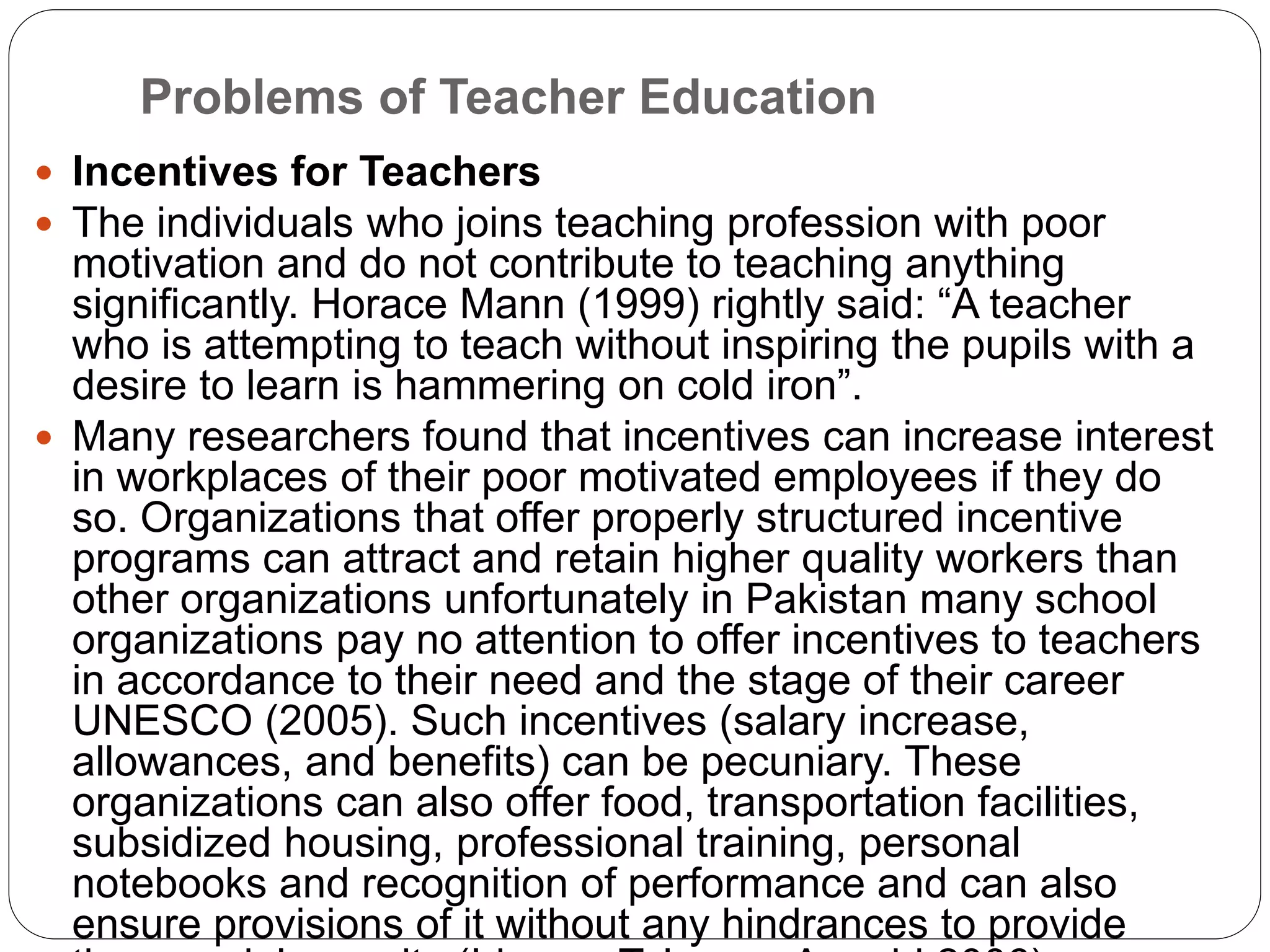 Problems of Teacher Education
 Incentives for Teachers
 The individuals who joins teaching profession with poor
motivation and do not contribute to teaching anything
significantly. Horace Mann (1999) rightly said: “A teacher
who is attempting to teach without inspiring the pupils with a
desire to learn is hammering on cold iron”.
 Many researchers found that incentives can increase interest
in workplaces of their poor motivated employees if they do
so. Organizations that offer properly structured incentive
programs can attract and retain higher quality workers than
other organizations unfortunately in Pakistan many school
organizations pay no attention to offer incentives to teachers
in accordance to their need and the stage of their career
UNESCO (2005). Such incentives (salary increase,
allowances, and benefits) can be pecuniary. These
organizations can also offer food, transportation facilities,
subsidized housing, professional training, personal
notebooks and recognition of performance and can also
ensure provisions of it without any hindrances to provide
 
