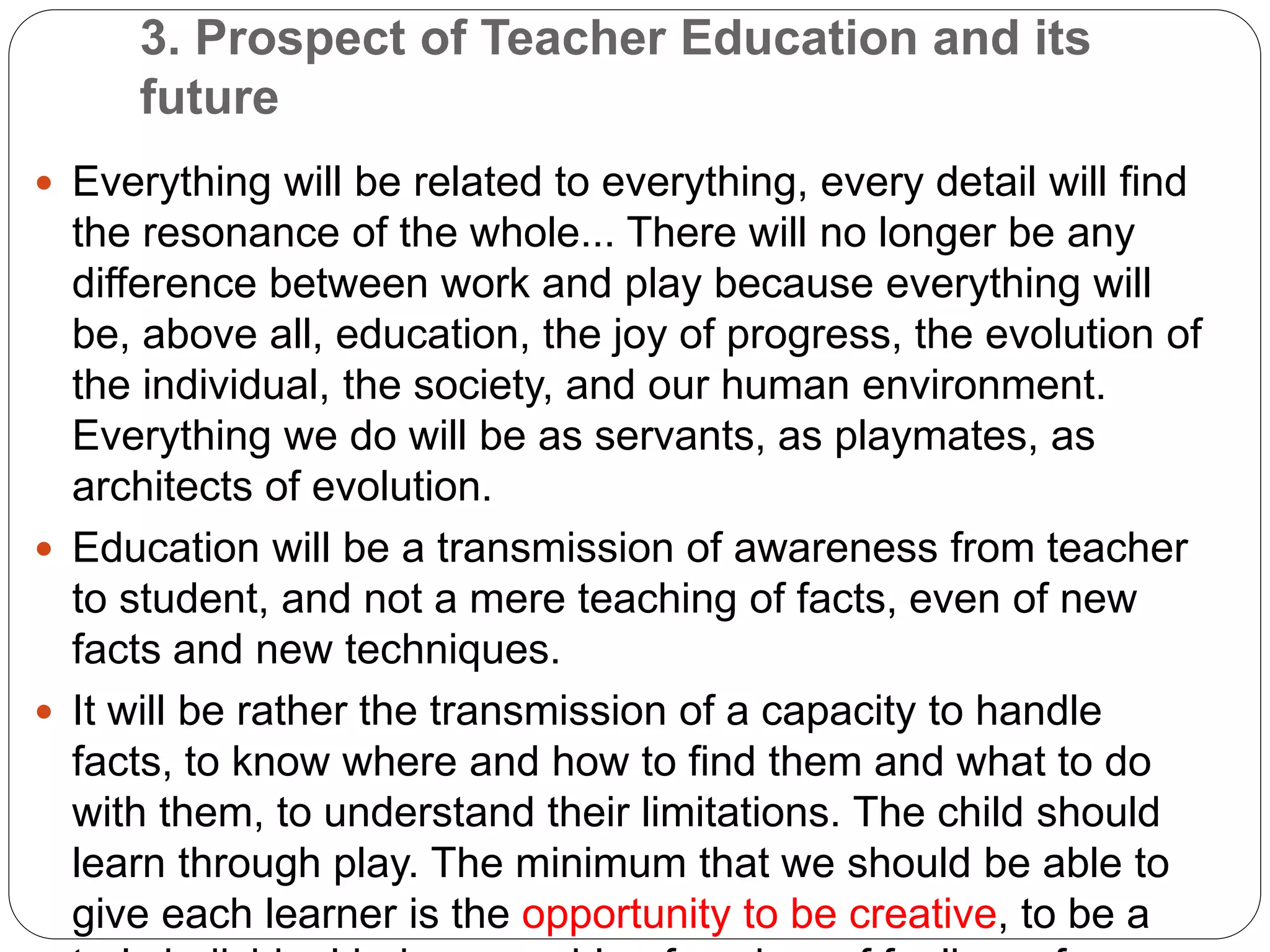 3. Prospect of Teacher Education and its
future
 Everything will be related to everything, every detail will find
the resonance of the whole... There will no longer be any
difference between work and play because everything will
be, above all, education, the joy of progress, the evolution of
the individual, the society, and our human environment.
Everything we do will be as servants, as playmates, as
architects of evolution.
 Education will be a transmission of awareness from teacher
to student, and not a mere teaching of facts, even of new
facts and new techniques.
 It will be rather the transmission of a capacity to handle
facts, to know where and how to find them and what to do
with them, to understand their limitations. The child should
learn through play. The minimum that we should be able to
give each learner is the opportunity to be creative, to be a
 