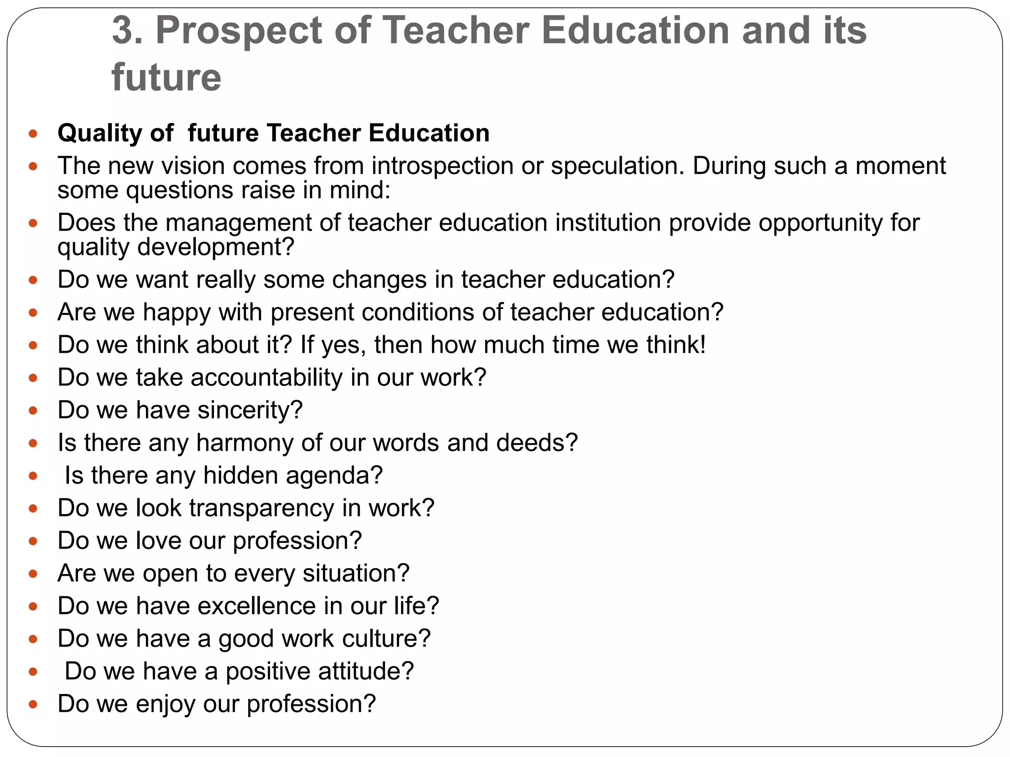 3. Prospect of Teacher Education and its
future
 Quality of future Teacher Education
 The new vision comes from introspection or speculation. During such a moment
some questions raise in mind:
 Does the management of teacher education institution provide opportunity for
quality development?
 Do we want really some changes in teacher education?
 Are we happy with present conditions of teacher education?
 Do we think about it? If yes, then how much time we think!
 Do we take accountability in our work?
 Do we have sincerity?
 Is there any harmony of our words and deeds?
 Is there any hidden agenda?
 Do we look transparency in work?
 Do we love our profession?
 Are we open to every situation?
 Do we have excellence in our life?
 Do we have a good work culture?
 Do we have a positive attitude?
 Do we enjoy our profession?
 