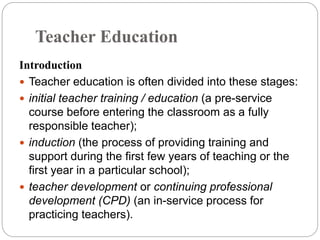 Teacher Education
Introduction
 Teacher education is often divided into these stages:
 initial teacher training / education (a pre-service
course before entering the classroom as a fully
responsible teacher);
 induction (the process of providing training and
support during the first few years of teaching or the
first year in a particular school);
 teacher development or continuing professional
development (CPD) (an in-service process for
practicing teachers).
 