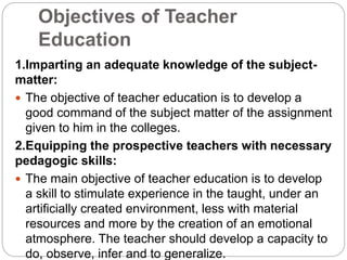 Objectives of Teacher
Education
1.Imparting an adequate knowledge of the subject-
matter:
 The objective of teacher education is to develop a
good command of the subject matter of the assignment
given to him in the colleges.
2.Equipping the prospective teachers with necessary
pedagogic skills:
 The main objective of teacher education is to develop
a skill to stimulate experience in the taught, under an
artificially created environment, less with material
resources and more by the creation of an emotional
atmosphere. The teacher should develop a capacity to
do, observe, infer and to generalize.
 