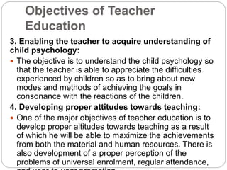 Objectives of Teacher
Education
3. Enabling the teacher to acquire understanding of
child psychology:
 The objective is to understand the child psychology so
that the teacher is able to appreciate the difficulties
experienced by children so as to bring about new
modes and methods of achieving the goals in
consonance with the reactions of the children.
4. Developing proper attitudes towards teaching:
 One of the major objectives of teacher education is to
develop proper altitudes towards teaching as a result
of which he will be able to maximize the achievements
from both the material and human resources. There is
also development of a proper perception of the
problems of universal enrolment, regular attendance,
 