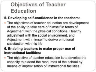 Objectives of Teacher
Education
5. Developing self-confidence in the teachers:
 The objectives of teacher education are development
of the ability to take care of himself in terms of.
Adjustment with the physical conditions, Healthy
adjustment with the social environment, and
Adjustment with himself to derive emotional
satisfaction with his life
6. Enabling teachers to make proper use of
instructional facilities:
 The objective of teacher education is to develop the
capacity to extend the resources of the school by
means of improvisation of instructional facilities.
 