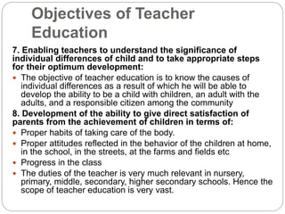 Objectives of Teacher
Education
7. Enabling teachers to understand the significance of
individual differences of child and to take appropriate steps
for their optimum development:
 The objective of teacher education is to know the causes of
individual differences as a result of which he will be able to
develop the ability to be a child with children, an adult with the
adults, and a responsible citizen among the community
8. Development of the ability to give direct satisfaction of
parents from the achievement of children in terms of:
 Proper habits of taking care of the body.
 Proper attitudes reflected in the behavior of the children at home,
in the school, in the streets, at the farms and fields etc
 Progress in the class
 The duties of the teacher is very much relevant in nursery,
primary, middle, secondary, higher secondary schools. Hence the
scope of teacher education is very vast.
 