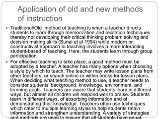 Application of old and new methods
of instruction
 Traditional/Old method of teaching is when a teacher directs
students to learn through memorization and recitation techniques
thereby not developing their critical thinking problem solving and
decision making skills (Sunal et al 1994) while modern or
constructivist approach to teaching involves a more interacting,
student-based of teaching. Here, the students learn through group
participation.
 For effective teaching to take place, a good method must be
adopted by a teacher. A teacher has many options when choosing
a style by which to teach. The teacher may write lesson plans from
other teachers, or search online or within books for lesson plans.
When deciding what teaching method to use, a teacher needs to
consider students’ background, knowledge, environment, and
learning goals. Teachers are aware that students learn in different
ways, but almost all children will respond well to praise. Students
learn in different ways, of absorbing information and of
demonstrating their knowledge. Teachers often use techniques
which cater to multiple learning styles to help students retain
information and strengthen understanding. A variety of strategies
 