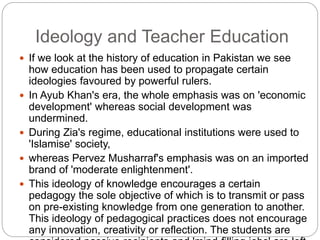Ideology and Teacher Education
 If we look at the history of education in Pakistan we see
how education has been used to propagate certain
ideologies favoured by powerful rulers.
 In Ayub Khan's era, the whole emphasis was on 'economic
development' whereas social development was
undermined.
 During Zia's regime, educational institutions were used to
'Islamise' society,
 whereas Pervez Musharraf's emphasis was on an imported
brand of 'moderate enlightenment'.
 This ideology of knowledge encourages a certain
pedagogy the sole objective of which is to transmit or pass
on pre-existing knowledge from one generation to another.
This ideology of pedagogical practices does not encourage
any innovation, creativity or reflection. The students are
 