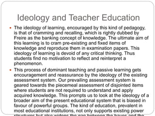 Ideology and Teacher Education
 The ideology of learning, encouraged by this kind of pedagogy,
is that of cramming and recalling, which is rightly dubbed by
Freire as the banking concept of knowledge. The ultimate aim of
this learning is to cram pre-existing and fixed items of
knowledge and reproduce them in examination papers. This
ideology of learning is devoid of any critical thinking. Thus
students find no motivation to reflect and reinterpret a
phenomenon.
 This process of dominant teaching and passive learning gets
encouragement and reassurance by the ideology of the existing
assessment system. Our prevailing assessment system is
geared towards the piecemeal assessment of disjointed items
where students are not required to understand and apply
acquired knowledge. This prompts us to look at the ideology of a
broader aim of the present educational system that is biased in
favour of powerful groups. The kind of education, prevalent in
most educational institutions, not only supports existing power
 
