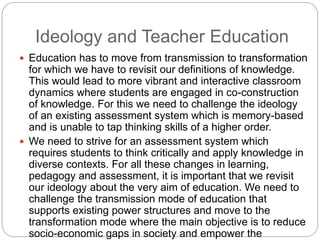 Ideology and Teacher Education
 Education has to move from transmission to transformation
for which we have to revisit our definitions of knowledge.
This would lead to more vibrant and interactive classroom
dynamics where students are engaged in co-construction
of knowledge. For this we need to challenge the ideology
of an existing assessment system which is memory-based
and is unable to tap thinking skills of a higher order.
 We need to strive for an assessment system which
requires students to think critically and apply knowledge in
diverse contexts. For all these changes in learning,
pedagogy and assessment, it is important that we revisit
our ideology about the very aim of education. We need to
challenge the transmission mode of education that
supports existing power structures and move to the
transformation mode where the main objective is to reduce
socio-economic gaps in society and empower the
 
