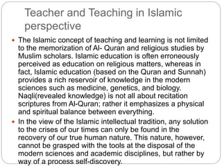 Teacher and Teaching in Islamic
perspective
 The Islamic concept of teaching and learning is not limited
to the memorization of Al- Quran and religious studies by
Muslim scholars. Islamic education is often erroneously
perceived as education on religious matters, whereas in
fact, Islamic education (based on the Quran and Sunnah)
provides a rich reservoir of knowledge in the modern
sciences such as medicine, genetics, and biology.
Naqli(revealed knowledge) is not all about recitation
scriptures from Al-Quran; rather it emphasizes a physical
and spiritual balance between everything.
 In the view of the Islamic intellectual tradition, any solution
to the crises of our times can only be found in the
recovery of our true human nature. This nature, however,
cannot be grasped with the tools at the disposal of the
modern sciences and academic disciplines, but rather by
way of a process self-discovery.
 