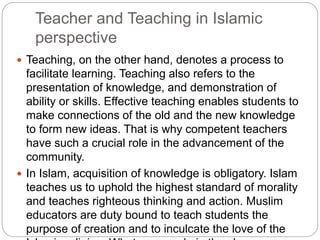 Teacher and Teaching in Islamic
perspective
 Teaching, on the other hand, denotes a process to
facilitate learning. Teaching also refers to the
presentation of knowledge, and demonstration of
ability or skills. Effective teaching enables students to
make connections of the old and the new knowledge
to form new ideas. That is why competent teachers
have such a crucial role in the advancement of the
community.
 In Islam, acquisition of knowledge is obligatory. Islam
teaches us to uphold the highest standard of morality
and teaches righteous thinking and action. Muslim
educators are duty bound to teach students the
purpose of creation and to inculcate the love of the
 