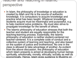 Teacher and Teaching in Islamic
perspective
 In Islam, the philosophy of knowledge or education is
created by Allah and He is the source of authentic
knowledge. It is compulsory to acquire knowledge and
practice what has been taught. Whatever knowledge
students acquire must be meaningful and purposeful, e.g.
to help mankind solve problems. He must also strive to
propagate knowledge for the benefit of others.
 The Islamic philosophy of education stresses that both the
teacher and student are equally responsible for the
teaching-learning process. Essentially, the Islamic
philosophy of education is neither student-centered nor
teacher-centered. It is a complete code of conduct and a
collective system of learning and teaching, and also based
on the system of justice and brotherhood. No one in the
class is allowed to take advantage of another. As evident
from the above discussion, the philosophy of education
which Islam presents is aimed at developing human beings
spiritually, emotionally, morally, ethically, socially as well as
economically. Hence, Islam gives guidance to Muslims on
 