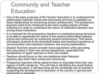 Community and Teacher
Education
 One of the basic purposes of the Teacher Education is to understand the
relationships between school and community and how to capitalize on
these relationships for enhancing student achievement. The prospective
teachers need to be introduced to the basic building blocks of these
institutions in order to understand the nature of interaction between and
among these institutions.
 It is important for the prospective teachers to understand group dynamics
to be able to appreciate the nature of the nested relationships between
school and community for enhancing student achievement. This theme
will expose students to the theoretical bases and practical importance of
communication and interaction between and among stakeholders.
 Student Teachers should consider future aspirations while grounding
their discussion in their own school experiences, especially their
recollections of 'good' teachers or their role models.
 Teachers should focus on the non-traditional roles Pakistani
teachers play within their school and community.
 Prospective teachers will be asked to draw on examples from their own
regions of birth/ residence. This will help in identifying the social factors
affecting education. It will also bring out the contextual role of schools in
supporting the development of education in the country in general and
 
