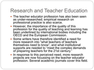 Research and Teacher Education
 The teacher educator profession has also been seen
as under-researched; empirical research on
professional practice is also scarce.
 However, the importance of the quality of this
profession for the quality of teaching and learning has
been underlined by international bodies including the
OECD and the European Commission.
 Some writers have therefore identified a need for
more research into “what teachers of teachers
themselves need to know”, and what institutional
supports are needed to “meet the complex demands
of preparing teachers for the 21st century.”
 In response to this perceived need, more research
projects are now focussing on the teacher educator
profession. Several academic journals cover this field.
 