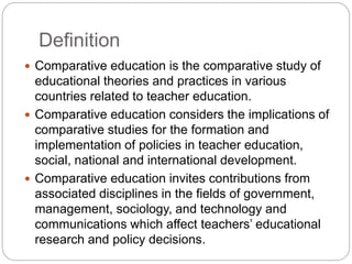 Definition
 Comparative education is the comparative study of
educational theories and practices in various
countries related to teacher education.
 Comparative education considers the implications of
comparative studies for the formation and
implementation of policies in teacher education,
social, national and international development.
 Comparative education invites contributions from
associated disciplines in the fields of government,
management, sociology, and technology and
communications which affect teachers’ educational
research and policy decisions.
 