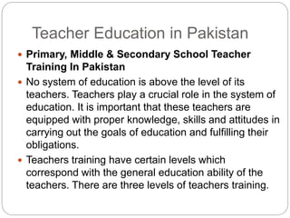 Teacher Education in Pakistan
 Primary, Middle & Secondary School Teacher
Training In Pakistan
 No system of education is above the level of its
teachers. Teachers play a crucial role in the system of
education. It is important that these teachers are
equipped with proper knowledge, skills and attitudes in
carrying out the goals of education and fulfilling their
obligations.
 Teachers training have certain levels which
correspond with the general education ability of the
teachers. There are three levels of teachers training.
 