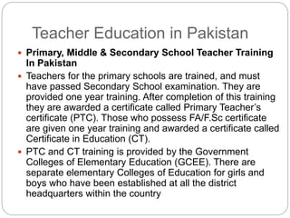 Teacher Education in Pakistan
 Primary, Middle & Secondary School Teacher Training
In Pakistan
 Teachers for the primary schools are trained, and must
have passed Secondary School examination. They are
provided one year training. After completion of this training
they are awarded a certificate called Primary Teacher’s
certificate (PTC). Those who possess FA/F.Sc certificate
are given one year training and awarded a certificate called
Certificate in Education (CT).
 PTC and CT training is provided by the Government
Colleges of Elementary Education (GCEE). There are
separate elementary Colleges of Education for girls and
boys who have been established at all the district
headquarters within the country
 