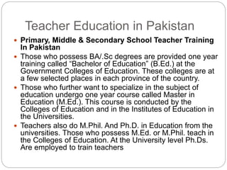 Teacher Education in Pakistan
 Primary, Middle & Secondary School Teacher Training
In Pakistan
 Those who possess BA/.Sc degrees are provided one year
training called “Bachelor of Education” (B.Ed.) at the
Government Colleges of Education. These colleges are at
a few selected places in each province of the country.
 Those who further want to specialize in the subject of
education undergo one year course called Master in
Education (M.Ed.). This course is conducted by the
Colleges of Education and in the Institutes of Education in
the Universities.
 Teachers also do M.Phil. And Ph.D. in Education from the
universities. Those who possess M.Ed. or M.Phil. teach in
the Colleges of Education. At the University level Ph.Ds.
Are employed to train teachers
 
