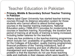 Teacher Education in Pakistan
 Primary, Middle & Secondary School Teacher Training
In Pakistan
 Allama Iqbal Open University has started teacher training
courses through its distance education system for those
students who cannot afford to attend formal regular
courses in the teacher training institutions. National
Education policy (1998-2011) provides for modernizing the
courses in teachers training. Accordingly, the duration and
period of training at all levels of training is being increased,
including better salaries for the teachers.
 There are few problems in the teacher-training programme
which include non -availability of qualified teaching faculty
for the Colleges of Education, quality training programmes,
financial problems of the Training Institutions, lack of
quality material for training and lack of effective system of
management and supervision. But the most serious
problem is that the teachers do not use those teaching
skills and methods in their classes which were taught to
 