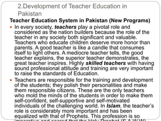 2.Development of Teacher Education in
Pakistan
Teacher Education System in Pakistan (New Programs)
 In every society, teachers play a pivotal role and
considered as the nation builders because the role of the
teacher in any society both significant and valuable.
Teachers who educate children deserve more honor than
parents. A good teacher is like a candle that consumes
itself to light others. A mediocre teacher tells, the good
teacher explains, the superior teacher demonstrates, the
great teacher inspires. Highly skilled teachers with having
sound professional attitude and training are very important
to raise the standards of Education.
 Teachers are responsible for the training and development
of the students; they polish their personalities and make
them responsible citizens. These are the only teachers
who mold the minds of the students in order to make them
self-confident, self-supportive and self-motivated
individuals of the challenging world. In Islam, the teacher’s
role is considerably more important and has been
equalized with that of Prophets. This profession is so
 
