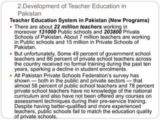 2.Development of Teacher Education in
Pakistan
Teacher Education System in Pakistan (New Programs)
 There are about 22 million teachers working in
moreover 131000 Public schools and 203800 Private
Schools of Pakistan. About 7 million teachers are working
in Public schools and 15 million in Private Schools of
Pakistan.
 But unfortunately, Some 49 percent of government school
teachers and 86 percent of private school teachers across
the country received no formal training during the past ten
years, sparking a decline in student enrolments.
 All Pakistan Private Schools Federation’s survey has
shown — both in the public and private sectors — that
almost 58 percent of public school teachers and 78 percent
private school teachers have no knowledge of the national
curriculum and also have not been offered any courses on
assessment techniques during their pre-service training.
Despite having better-qualified and more experienced
teachers, public schools fail to match the education quality
of private schools.
 