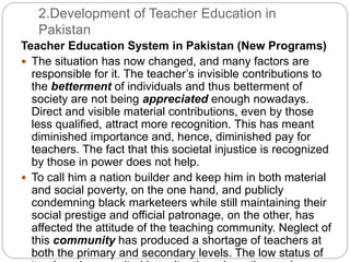 2.Development of Teacher Education in
Pakistan
Teacher Education System in Pakistan (New Programs)
 The situation has now changed, and many factors are
responsible for it. The teacher’s invisible contributions to
the betterment of individuals and thus betterment of
society are not being appreciated enough nowadays.
Direct and visible material contributions, even by those
less qualified, attract more recognition. This has meant
diminished importance and, hence, diminished pay for
teachers. The fact that this societal injustice is recognized
by those in power does not help.
 To call him a nation builder and keep him in both material
and social poverty, on the one hand, and publicly
condemning black marketeers while still maintaining their
social prestige and official patronage, on the other, has
affected the attitude of the teaching community. Neglect of
this community has produced a shortage of teachers at
both the primary and secondary levels. The low status of
 