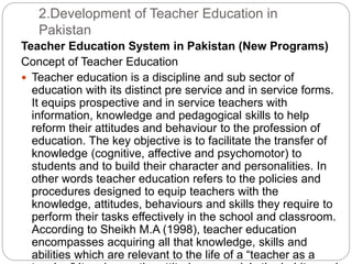 2.Development of Teacher Education in
Pakistan
Teacher Education System in Pakistan (New Programs)
Concept of Teacher Education
 Teacher education is a discipline and sub sector of
education with its distinct pre service and in service forms.
It equips prospective and in service teachers with
information, knowledge and pedagogical skills to help
reform their attitudes and behaviour to the profession of
education. The key objective is to facilitate the transfer of
knowledge (cognitive, affective and psychomotor) to
students and to build their character and personalities. In
other words teacher education refers to the policies and
procedures designed to equip teachers with the
knowledge, attitudes, behaviours and skills they require to
perform their tasks effectively in the school and classroom.
According to Sheikh M.A (1998), teacher education
encompasses acquiring all that knowledge, skills and
abilities which are relevant to the life of a “teacher as a
 