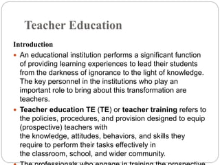 Teacher Education
Introduction
 An educational institution performs a significant function
of providing learning experiences to lead their students
from the darkness of ignorance to the light of knowledge.
The key personnel in the institutions who play an
important role to bring about this transformation are
teachers.
 Teacher education TE (TE) or teacher training refers to
the policies, procedures, and provision designed to equip
(prospective) teachers with
the knowledge, attitudes, behaviors, and skills they
require to perform their tasks effectively in
the classroom, school, and wider community.
 