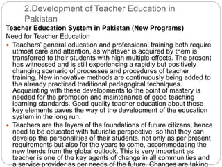 2.Development of Teacher Education in
Pakistan
Teacher Education System in Pakistan (New Programs)
Need for Teacher Education
 Teachers’ general education and professional training both require
utmost care and attention, as whatever is acquired by them is
transferred to their students with high multiple effects. The present
has witnessed and is still experiencing a rapidly but positively
changing scenario of processes and procedures of teacher
training. New innovative methods are continuously being added to
the already practiced traditional pedagogical techniques.
Acquainting with these developments to the point of mastery is
needed for the promotion and maintenance of good teaching
learning standards. Good quality teacher education about these
key elements paves the way of the development of the education
system in the long run.
 Teachers are the layers of the foundations of future citizens, hence
need to be educated with futuristic perspective, so that they can
develop the personalities of their students, not only as per present
requirements but also for the years to come, accommodating the
new trends from the global outlook. This is very important as
teacher is one of the key agents of change in all communities and
a service provider as per needs of the future. Changes are taking
 