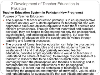 2.Development of Teacher Education in
Pakistan
Teacher Education System in Pakistan (New Programs)
Purpose of Teacher Education
 The purpose of teacher education primarily is to equip prospective
teachers not only with suitable aptitudes for teaching but also with
appropriate skills and abilities required to make them effective and
efficient professionals. Through different theoretical and practical
activities, they are helped to understand not only the philosophical,
psychological, and sociological basis of teaching, but also the
relationship of education with the society and its values through
teaching and learning processes.
 The process of formal teacher education can help the prospective
teachers minimize the troubles and save the students from the
wastages of hit and trial. Appropriately rendered teacher
education, provides ample opportunities to would be teachers to
understand the nature of teaching; to envisage responsibilities of a
teacher; to discover that to be a teacher is much more than
learning by heart the philosophies and theories of learning; and to
comprehend the practical implications of the pedagogical
strategies. It is learnt that the profession of teaching is in fact
facilitating the acquisition and retention of knowledge, values, skills
and right attitudes for successful life that can initiate and promote
 