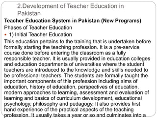 2.Development of Teacher Education in
Pakistan
Teacher Education System in Pakistan (New Programs)
Phases of Teacher Education
 1) Initial Teacher Education
This education pertains to the training that is undertaken before
formally starting the teaching profession. It is a pre-service
course done before entering the classroom as a fully
responsible teacher. It is usually provided in education colleges
and education departments of universities where the student
teachers are introduced to the knowledge and skills needed to
be professional teachers. The students are formally taught the
important components of this profession including aims of
education, history of education, perspectives of education,
modern approaches to learning, assessment and evaluation of
learning and basics of curriculum development, educational
psychology, philosophy and pedagogy. It also provides first
hand experience of the practical aspects of the teaching
profession. It usually takes a year or so and culminates into a
 