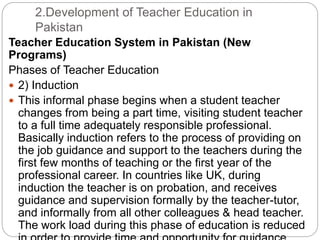2.Development of Teacher Education in
Pakistan
Teacher Education System in Pakistan (New
Programs)
Phases of Teacher Education
 2) Induction
 This informal phase begins when a student teacher
changes from being a part time, visiting student teacher
to a full time adequately responsible professional.
Basically induction refers to the process of providing on
the job guidance and support to the teachers during the
first few months of teaching or the first year of the
professional career. In countries like UK, during
induction the teacher is on probation, and receives
guidance and supervision formally by the teacher-tutor,
and informally from all other colleagues & head teacher.
The work load during this phase of education is reduced
 