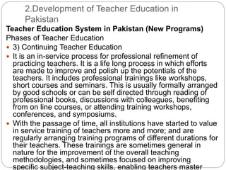 2.Development of Teacher Education in
Pakistan
Teacher Education System in Pakistan (New Programs)
Phases of Teacher Education
 3) Continuing Teacher Education
 It is an in-service process for professional refinement of
practicing teachers. It is a life long process in which efforts
are made to improve and polish up the potentials of the
teachers. It includes professional trainings like workshops,
short courses and seminars. This is usually formally arranged
by good schools or can be self directed through reading of
professional books, discussions with colleagues, benefiting
from on line courses, or attending training workshops,
conferences, and symposiums.
 With the passage of time, all institutions have started to value
in service training of teachers more and more; and are
regularly arranging training programs of different durations for
their teachers. These trainings are sometimes general in
nature for the improvement of the overall teaching
methodologies, and sometimes focused on improving
specific subject-teaching skills, enabling teachers master
 