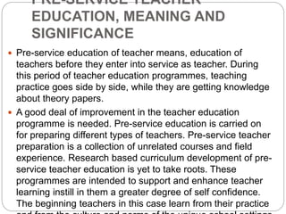 PRE-SERVICE TEACHER
EDUCATION, MEANING AND
SIGNIFICANCE
 Pre-service education of teacher means, education of
teachers before they enter into service as teacher. During
this period of teacher education programmes, teaching
practice goes side by side, while they are getting knowledge
about theory papers.
 A good deal of improvement in the teacher education
programme is needed. Pre-service education is carried on
for preparing different types of teachers. Pre-service teacher
preparation is a collection of unrelated courses and field
experience. Research based curriculum development of pre-
service teacher education is yet to take roots. These
programmes are intended to support and enhance teacher
learning instill in them a greater degree of self confidence.
The beginning teachers in this case learn from their practice
 